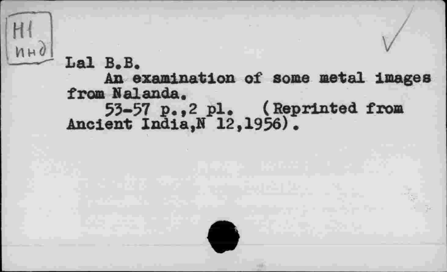 ﻿
Lai В.В.
An examination of some metal Images from Nalanda.
53-57 p. ,2 pl. (Reprinted from Ancient India,N 12,1956).